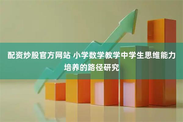 配资炒股官方网站 小学数学教学中学生思维能力培养的路径研究