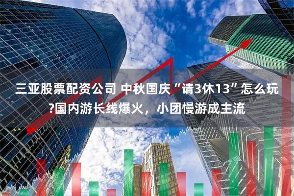 三亚股票配资公司 中秋国庆“请3休13”怎么玩?国内游长线爆火，小团慢游成主流